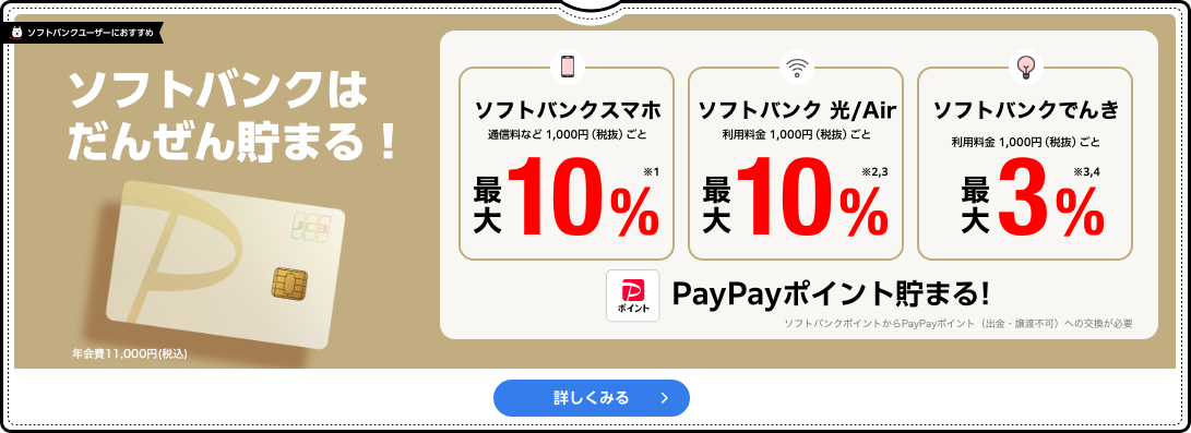 ソフトバンクはだんぜん貯まる！ 年会費11,000円(税込) ソフトバンクスマホ通信料など1,000円（税抜）ごと最大10%※1 ソフトバンク光 /Air 利用料金 1,000円（税抜）ごと最大10%※2,3 ソフトバンクでんき 利用料金 1,000円（税抜）ごと 最大3%※3,4 PayPayポイント貯まる! ソフトバンクポイントからPayPayポイント（出金・譲渡不可）への交換が必要