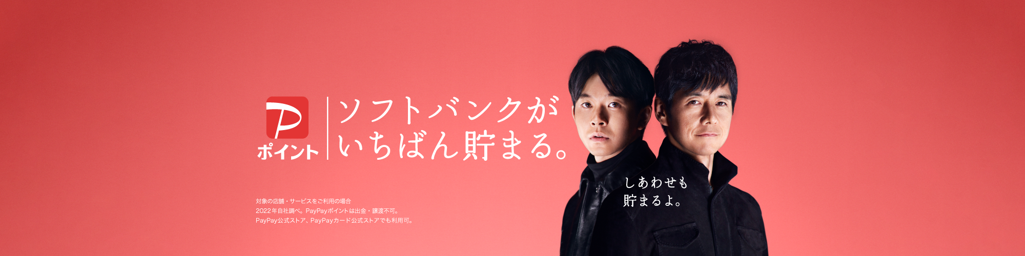 PayPayポイント ソフトバンクがいちばん貯まる。しあわせも貯まるよ。対象の店舗・サービスをご利用の場合 2022年自社調べ。PayPayポイントは出金・譲渡不可。PayPay公式ストア、PayPayカード公式ストアでも利用可。