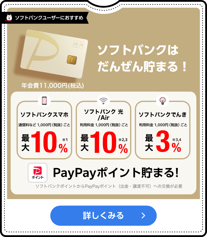 ソフトバンクはだんぜん貯まる！ 年会費11,000円(税込) ソフトバンクスマホ通信料など1,000円（税抜）ごと最大10%※1 ソフトバンク光 /Air 利用料金 1,000円（税抜）ごと最大10%※2,3 ソフトバンクでんき 利用料金 1,000円（税抜）ごと 最大3%※3,4 PayPayポイント貯まる! ソフトバンクポイントからPayPayポイント（出金・譲渡不可）への交換が必要