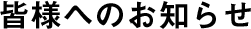 皆様へのお知らせ