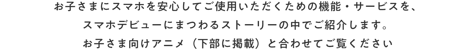 お子さまにスマホを安心してご使用いただくための機能・サービスを、お子さまのスマホデビューにまつわるストーリーと合わせてご紹介します。お子さま向け動画とあわせてご覧ください。