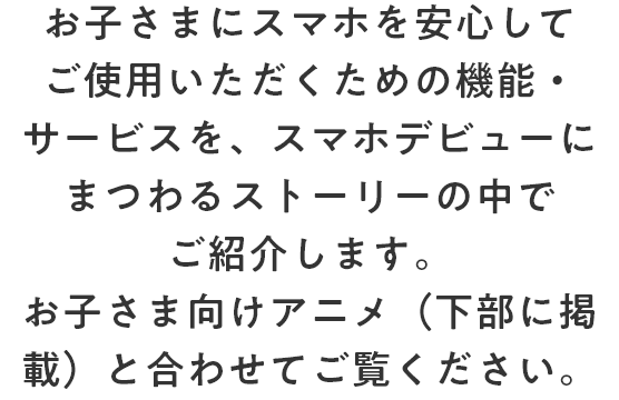 お子さまにスマホを安心してご使用いただくための機能・サービスを、お子さまのスマホデビューにまつわるストーリーと合わせてご紹介します。お子さま向け動画とあわせてご覧ください。