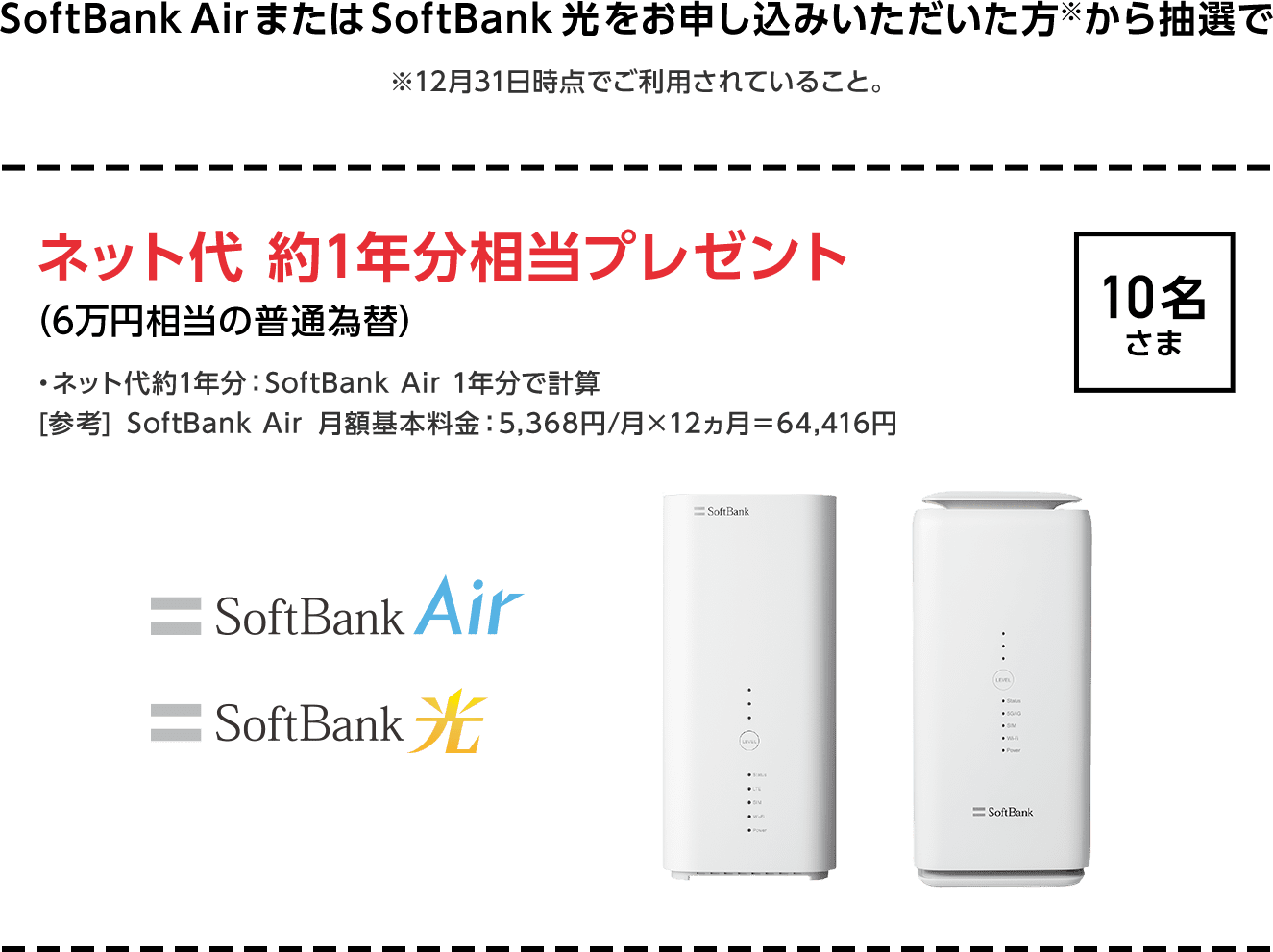 SoftBank AirまたはSoftBank 光をお申し込みいただいた方※から抽選で ※12月31日時点でご利用されていること。ネット代 約1年分相当プレゼント 10名さま（6万円相当の普通為替）・ネット代約1年分：SoftBank Air 1年分で計算[参考] SoftBank Air 月額基本料金：5,368円/月×12ヵ月＝64,416円
