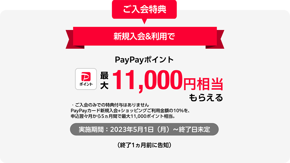 ご入会特典 新規入会&利用でPayPayポイント最大11,000円相当もらえる ・ご入会のみでの特典付与はありません PayPayカード新規入会+ショッピングご利用金額の10%を、申込翌々月から5ヵ月間で最大11,000ポイント相当。実施期間：2023年5月1日（月）～ 終了日未定（終了1ヵ月前に告知）