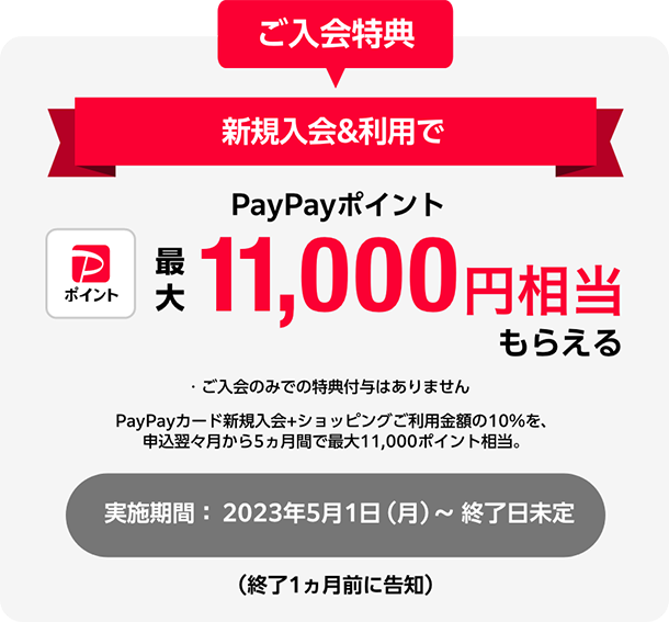 ご入会特典 新規入会&利用でPayPayポイント最大11,000円相当もらえる ・ご入会のみでの特典付与はありません PayPayカード新規入会+ショッピングご利用金額の10%を、申込翌々月から5ヵ月間で最大11,000ポイント相当。実施期間：2023年5月1日（月）～ 終了日未定（終了1ヵ月前に告知）