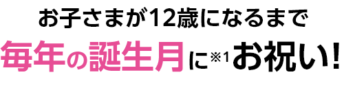 お子さまが12歳になるまで毎年の誕生月にお祝い!(※1)
