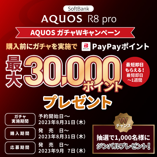 AQUOS R8 pro AQUOSガチャＷキャンペーン 購入前にガチャを実施でPayPayポイント最大30,000ポイントプレゼント 最短即日もらえる！ ガチャ実施期間 予約開始日～2023年8月31日（木） 購入期間 発売日～2023年8月31日（木） 応募期間 発売日～2023年9月7日（木） Wチャンス 抽選で1,000名様にジンバルプレゼント！