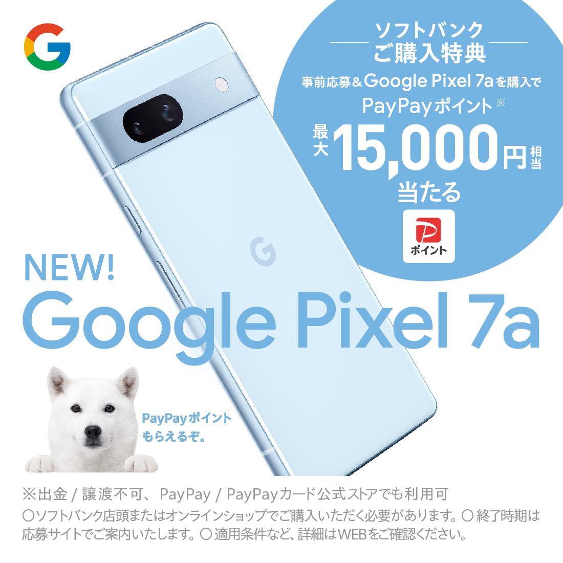Google Pixel 7a ソフトバンクご購入特典 事前応募&Google Pixel 7a を購入でPayPayポイント最大15,000円相当当たる ※出金/譲渡不可、PayPay/PayPayかーど公式ストアでも利用可 ソフトバンク店頭またはオンラインショップでご購入いただく必要があります。 終了時期は応募サイトでご案内いたします。 適用条件など、詳細はWEBをご確認ください。