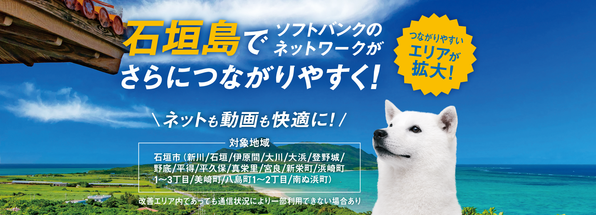つながりやすいエリアが拡大！石垣島でソフトバンクのネットワークがさらにつながりやすく！ネットも動画も快適に！対象地域 石垣市（新川／石垣／伊原間／大川／大浜／登野城／野底／平得／平久保／真栄里／宮良／新栄町／浜崎町1~3丁目／美崎町／八島町1~2丁目／南ぬ浜町) 改善エリア内であっても通信状況により一部利用できない場合あり