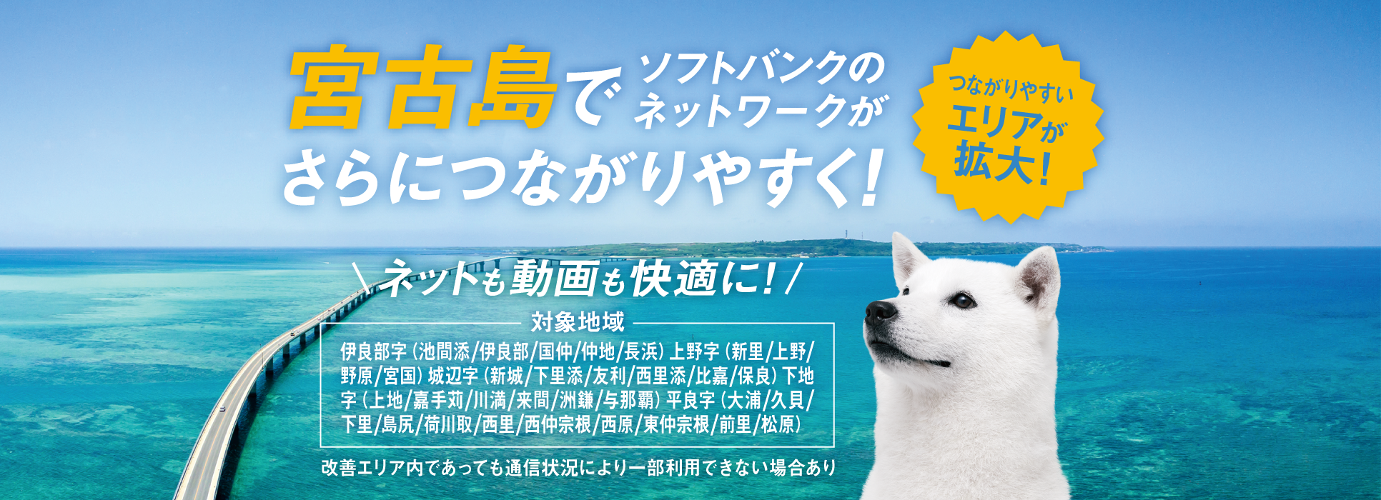 つながりやすいエリアが拡大！宮古島でソフトバンクのネットワークがさらにつながりやすく！ネットも動画も快適に！対象地域 伊良部字（池間添／伊良部／国仲／仲地／長浜）上野字（新里／上野／野原／宮国）城辺字（新城／下里添／友利／西里添／比嘉／保良）下地字（上地／嘉手苅／川満／来間／洲鎌／与那覇）平良字（大浦／久貝／下里／島尻／荷川取／西里／西仲宗根／西原／東仲宗根／前里／松原）改善エリア内であっても通信状況により一部利用できない場合あり