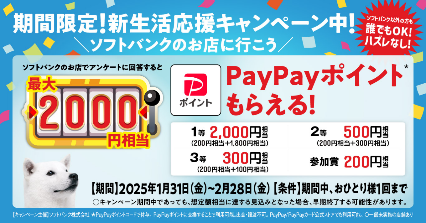 期間限定!新生活応援キャンペーン中！ソフトバンクのお店に行こう ソフトバンク以外の方も誰でもOK!ハズレなし! ソフトバンクのお店でアンケートに回答すると最大2000円相当PayPayポイント*もらえる!【[1等2,000円相当（200円相当＋1,800円相当)2等500円相当(200円相当＋300円相当)3等300円相当(200円相当+100円相当)参加賞200円相当]実施期間】2025年1月31日 (金)~2月28日(金) 【条件】期間中、おひとり様1回まで○キャンペーン期間中であっても、想定予算額相当に達 する見込みとなった場合、早期終了する可能性があります。【キャンペーン主催】ソフトバンク株式会社*PayPayポイントコードで付与。PayPayポイントに交換することで利用可能。出金・譲渡不可。PayPay/PayPayカード公式 ストアでも利用可能。〇一部未実施の店舗あり