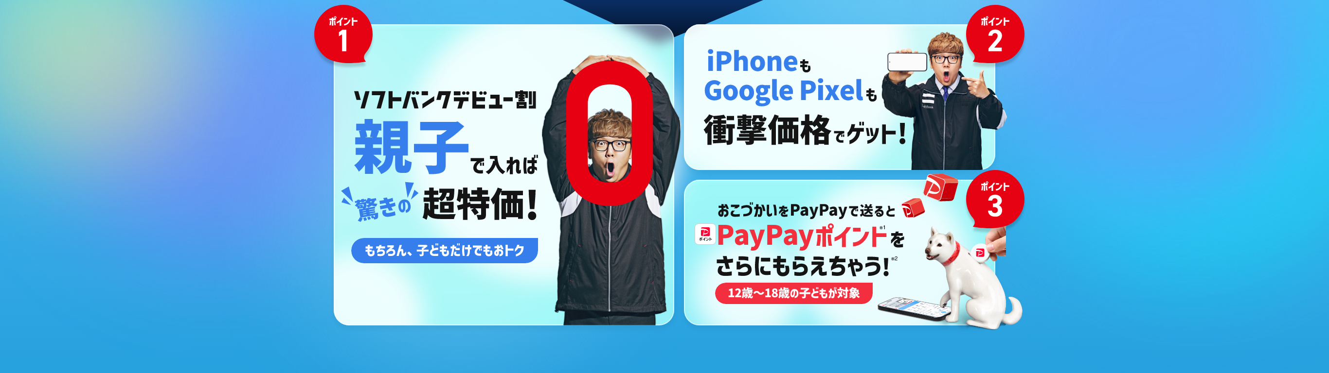 ポイント1 ソフトバンクデビュー割 親子で入れば"驚きの"超特価! もちろん、子どもだけでもおトク ポイント2 iPhoneもGoogle Pixelも衝撃価格でゲット! ポイント3 おこづかいをPayPayで送るとお子さまがPayPayポイント※1をさらにもらえちゃう!※2 12~18歳の子どもが対象