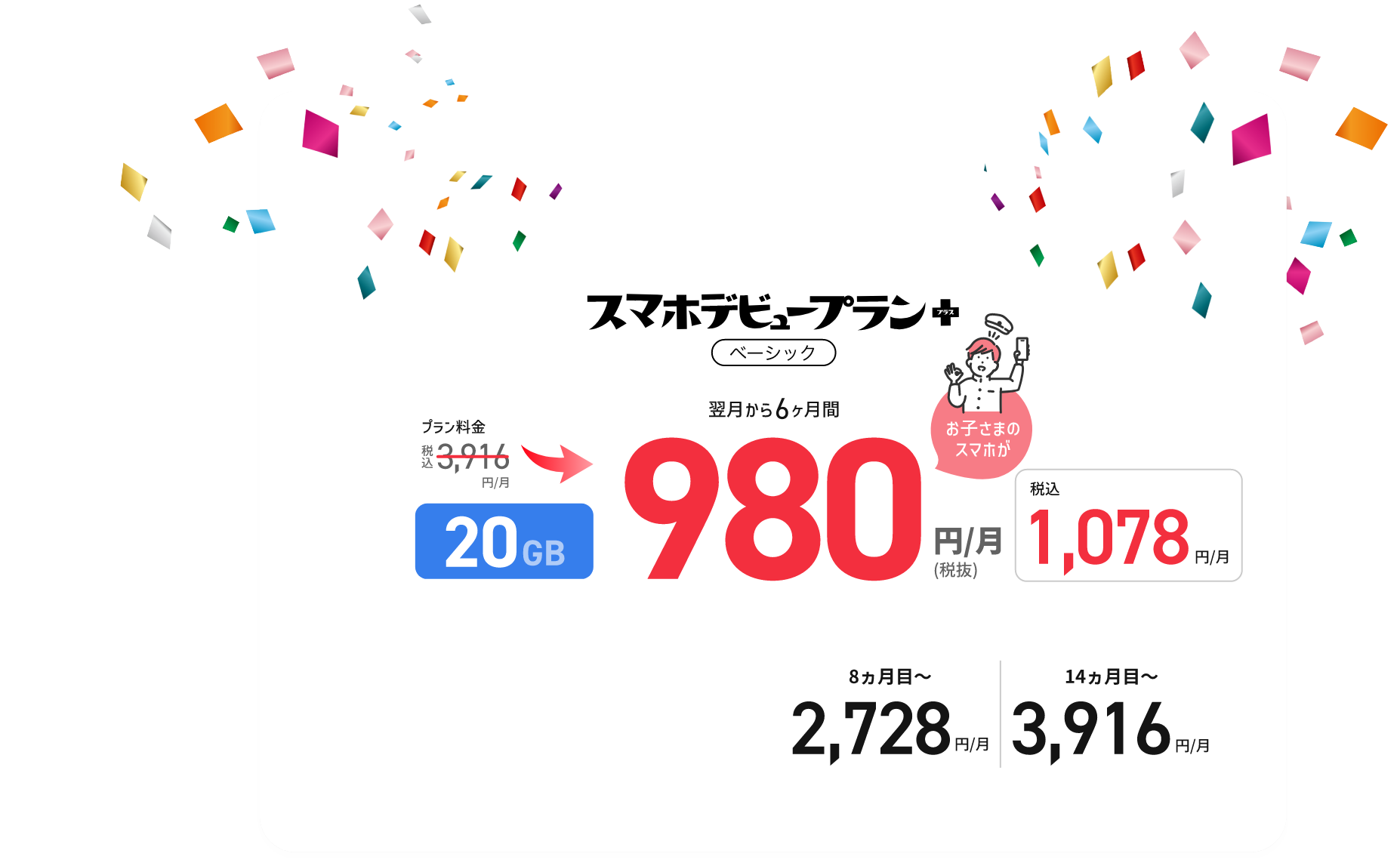 スマホデビュープラン+ベーシック 翌月から6カ月間 プラン料金 税込3,916円/月 → 翌月から6ヵ月 20GB 980円/月(税抜) (税込1,078円/月) 8ヵ月目〜2,728円/月、14ヵ月目〜3,916円/月