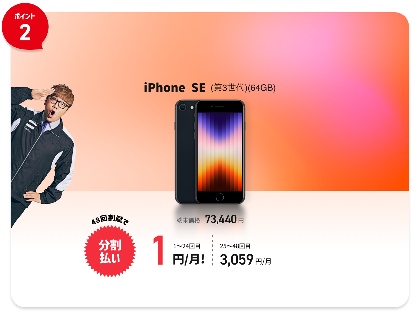 ポイント2 iPhoneSE(第3世代)(64GB)端末価格73,440円 48回割賦で分割払い 1〜24回目 1円/月! 25〜48回目3,059円/月