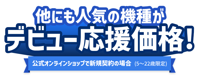 他にも人気の機種がデビュー応援価格！ 公式オンラインショップで新規契約の場合（5〜22歳限定）