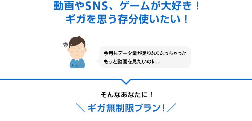 動画やSNS、ゲームが大好き！ギガを思う存分使いたい！今月もデータ量が足りなくなっちゃったもっと動画を見たいのに... そんなあなたに！ギガ無制限プラン！