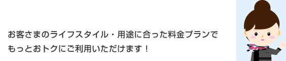 お客さまのライフスタイル・用途に合った料金プランでもっとおトクにご利用いただけます!