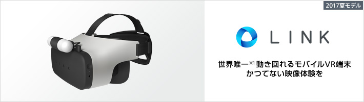2017夏モデル LINK ：世界唯一（※1） 動き回れるモバイルVR端末 かつてない映像体験を