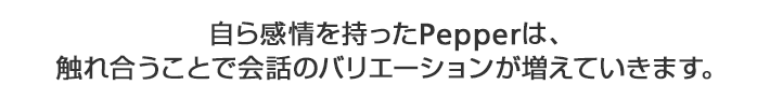 自ら感情を持ったPepperは、 触れ合うことで会話のバリエーションが増えていきます。