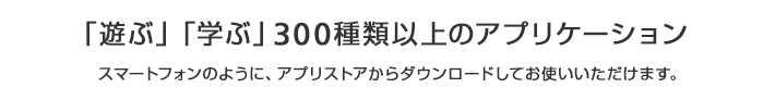 「遊ぶ」「学ぶ」300種類以上のアプリケーション スマートフォンのように、アプリストアからダウンロードしてお使いいただけます。